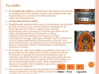 La radio El  receptor de  radio  es el  dispositivo electrónico  que permite la recuperación de las señales vocales o de cualquier otro tipo, transmitidas por un  emisor de radio  mediante  ondas electromagnéticas .  ¿Cómo funciona la radio? Simplificando, podemos decir que es, básicamente, un receptor de radio consiste en un circuito eléctrico, diseñado de tal forma que permite filtrar o separar una corriente pequeñísima, que se genera en la antena, por efecto de las ondas electromagnéticas (el fenómeno se llama  inducción electromagnética ) que llegan por el aire normalmente (aunque viajan por cualquier medio, inclusive el vacío) y luego amplificarla selectivamente, miles de veces, para enviarla hacia un elemento con un  electroimán , que es el  altavoz  (o parlante), donde se transforma la información eléctrica en  sonido .  El receptor de radio más simple que podemos construir es el denominado en los orígenes de la  radio   receptor de galena . Se llamaba así porque el material  semiconductor  que se utilizaba como  diodo  detector era una pequeña piedra de este material sobre la que hacía contacto un fino hilo metálico al que se denominaba  barba de gato . Este componente es el antecesor inmediato de los  diodos  de  germanio  o  silicio  utilizados actualmente. Este receptor rudimentario solo permite la audición de emisoras potentes y no muy lejanas, ya que no dispone de amplificación de ningún tipo. menu  final  siguiente 