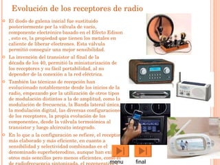 Evolución de los receptores de radio El diodo de galena inicial fue sustituido posteriormente por la  válvula de vacío , componente electrónico basado en el  Efecto Edison , esto es, la propiedad que tienen los metales en caliente de liberar electrones. Esta válvula permitió conseguir una mejor sensibilidad. La invención del  transistor  al final de la  década de los 40 , permitió la miniaturización de los receptores y su fácil portabilidad, al no depender de la conexión a la red eléctrica. También las técnicas de recepción han evolucionado notablemente desde los inicios de la radio, empezando por la utilización de otros tipos de modulación distintos a la de amplitud, como la  modulación de frecuencia , la  Banda lateral única , la modulación digital, las diversas configuraciones de los receptores, la propia evolución de los componentes, desde la  válvula termoiónica  al  transistor  y luego al circuito integrado . En lo que a la configuración se refiere, el receptor más elaborado y más eficiente, en cuanto a sensibilidad y selectividad combinadas es el denominado  superheterodino , aunque han existido otros más sencillos pero menos eficientes, como el de radiofrecuencia sintonizada, el  regenerativo  y el superregenerativo. menu  final 