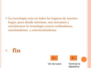 La tecnología esta en todos los lugares de nuestro hogar, para donde miremos, nos movamos y socialicemos la tecnología estará cuidándonos, enseñándonos  y entreteniéndonos fin Ver de nuevo Terminar la diapositiva 