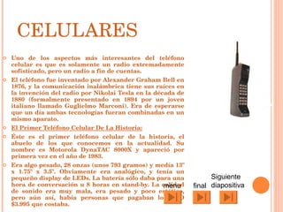 CELULARES Uno de los aspectos más interesantes del teléfono celular es que es solamente un radio extremadamente sofisticado, pero un radio a fin de cuentas. El teléfono fue inventado por Alexander Graham Bell en 1876, y la comunicación inalámbrica tiene sus raíces en la invención del radio por Nikolai Tesla en la década de 1880 (formalmente presentado en 1894 por un joven italiano llamado Guglielmo Marconi). Era de esperarse que un día ambas tecnologías fueran combinadas en un mismo aparato. El Primer Teléfono Celular De La Historia: Éste es el primer teléfono celular de la historia, el abuelo de los que conocemos en la actualidad. Su nombre es Motorola DynaTAC 8000X y apareció por primera vez en el año de 1983. Era algo pesado, 28 onzas (unos 793 gramos) y medía 13" x 1.75" x 3.5". Obviamente era analógico, y tenía un pequeño display de LEDs. La batería sólo daba para una hora de conversación u 8 horas en stand-by. La calidad de sonido era muy mala, era pesado y poco estético, pero aún así, había personas que pagaban los USD $3.995 que costaba. Siguiente diapositiva final menu 