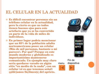 EL CELULAR EN LA ACTUALIDAD Es difícil encontrar personas sin un teléfono celular en la actualidad, pero lo cierto es que no todos tienen buenos ojos para este artefacto que ya se ha convertido en parte de la vida de miles de individuos. En primer lugar podría mencionar que un 85% de la población adulta norteamericana posee un celular (Más de mil personas, bastante a mi parecer). Por qué? Porque en este mundo moderno y globalizado es importantísimo mantenerse comunicado. Un ejemplo muy claro seria quedarse varado en algún sitio “en medio de la nada”, con un celular (si es que tenemos señal) saldríamos fácilmente del aprieto. Simplemente innegable. menu Fin de diapositiva 
