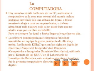 La COMPUTADORA Hoy cuando cuando hablamos de un PC, ordenador o computadora es la cosa mas normal del mundo incluso podemos movernos con una debajo del brazo, o llevar nuestro trabajo a casa en un pen-draive, o incluso almacenar toda nuestra vida es un disco duro que no abulta mas que un libro de bolsillo. Pero no siempre fue igual y hasta llegar a lo que hoy en día.  La primera computadora que comenzó a funcionar necesitaba un equipo de gente pendiente de ella día y noche, fue llamada ENIAC que son las siglas en inglés de Electronic Numerical Integrator And Computer (Computador e Integrador Numérico Electrónico), utilizada por el Ejercito de los EE.UU en el Laboratorio de Investigación Balística, esta máquina gigantesca también fue la primera computadora electrónica que fue totalmente digital.  siguiente final menu 