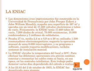 LA ENIAC Las dimensiones eran impresionantes fue construida en la Universidad de Pennsylvania por John Presper Eckert y John William Mauchly, ocupaba una superficie de 167 m² y operaba con un total de 17.468 válvulas electrónicas o tubos de vacío. Físicamente, la ENIAC tenía 17.468 tubos de vacío, 7.200 diodos de cristal, 70.000 resistencias, 10.000 condensadores y 5 millones de soldaduras.  Pesaba 27 tn, medía 2,4 m x 0,9 m x 30 m; utilizaba 1.500 conmutadores electromagnéticos; requería la operación manual de unos 6.000 interruptores, y su programa o software, cuando requería modificaciones, tardaba semanas de instalación manual.  La ENIAC elevaba la temperatura del local a 50ºC. Para efectuar las diferentes operaciones era preciso cambiar, conectar y reconectar los cables como se hacía, en esa época, en las centrales telefónicas. Este trabajo podía demorar varios días dependiendo del cálculo a realizar.  A las 23.45 del 2 de octubre de 1955, la ENIAC fue desactivada para siempre.  siguiente 