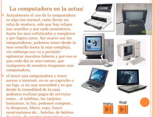 La computadora en la actualidad Actualmente el uso de la computadora es algo tan normal, como llevar un reloj de muñeca, solo que hay relojes tan sencillos y por ende económicos, hasta los mas sofisticados y completos y por lógica caros. Así ocurre con las computadoras, podemos tener desde la mas sencilla hasta la mas compleja, sin embargo nos va a permitir optimizar nuestras labores y por eso es que cada día es mas común, que cualquiera de nosotros tengamos una computadora.  el tener una computadora y tener acceso a internet, no es un capricho o un lujo, si no una necesidad y es que desde la comodidad de la casa podemos realizar pagos de servicios como... el teléfono, las tarjetas bancarias, la luz, podemos comprar... la despensa, libros, ropa, hacer reservaciones de... hoteles, de boletos de avión, de eventos recreativos así como instalar un software y aprender algún idioma o realizar investigaciones en una enciclopedia y sustituir el teléfono por el correo electrónico para minimizar costos y tiempo.  final menu 