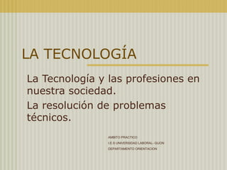 LA TECNOLOGÍA La Tecnología y las profesiones en nuestra sociedad. La resolución de problemas técnicos. AMBITO PRACTICO  I.E.S UNIVERSIDAD LABORAL- GIJON DEPARTAMENTO ORIENTACION 