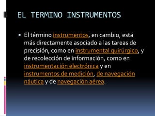 EL TERMINO INSTRUMENTOSEl término instrumentos, en cambio, está más directamente asociado a las tareas de precisión, como en instrumental quirúrgico, y de recolección de información, como en instrumentación electrónica y en instrumentos de medición, de navegación náutica y de navegación aérea.