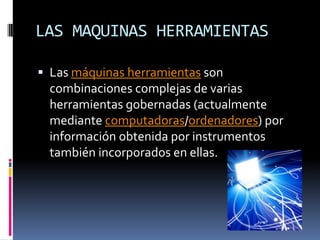 LAS MAQUINAS HERRAMIENTASLas máquinas herramientas son combinaciones complejas de varias herramientas gobernadas (actualmente mediante computadoras/ordenadores) por información obtenida por instrumentos también incorporados en ellas.