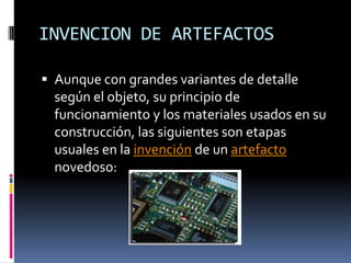 INVENCION DE ARTEFACTOSAunque con grandes variantes de detalle según el objeto, su principio de funcionamiento y los materiales usados en su construcción, las siguientes son etapas usuales en la invención de un artefacto novedoso: