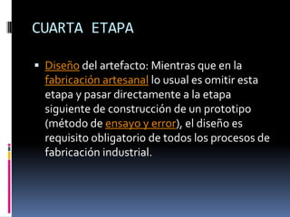CUARTA ETAPADiseño del artefacto: Mientras que en la fabricación artesanal lo usual es omitir esta etapa y pasar directamente a la etapa siguiente de construcción de un prototipo (método de ensayo y error), el diseño es requisito obligatorio de todos los procesos de fabricación industrial. 