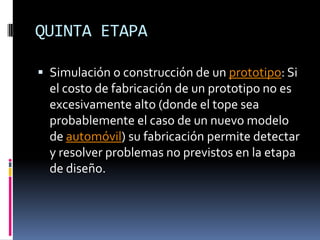 QUINTA ETAPASimulación o construcción de un prototipo: Si el costo de fabricación de un prototipo no es excesivamente alto (donde el tope sea probablemente el caso de un nuevo modelo de automóvil) su fabricación permite detectar y resolver problemas no previstos en la etapa de diseño.