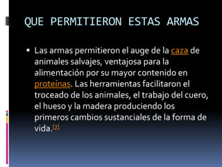 QUE PERMITIERON ESTAS ARMASLas armas permitieron el auge de la caza de animales salvajes, ventajosa para la alimentación por su mayor contenido en proteínas. Las herramientas facilitaron el troceado de los animales, el trabajo del cuero, el hueso y la madera produciendo los primeros cambios sustanciales de la forma de vida.[7]