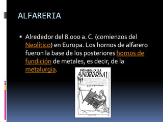 ALFARERIAAlrededor del 8.000 a. C. (comienzos del Neolítico) en Europa. Los hornos de alfarero fueron la base de los posteriores hornos de fundición de metales, es decir, de la metalurgia. 