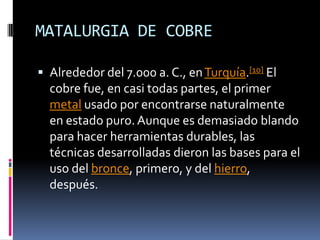 MATALURGIA DE COBREAlrededor del 7.000 a. C., en Turquía.[10] El cobre fue, en casi todas partes, el primer metal usado por encontrarse naturalmente en estado puro. Aunque es demasiado blando para hacer herramientas durables, las técnicas desarrolladas dieron las bases para el uso del bronce, primero, y del hierro, después. 
