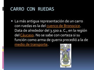 CARRO CON RUEDASLa más antigua representación de un carro con ruedas es la del cuenco de Bronocice. Data de alrededor del 3.500 a. C., en la región del Cáucaso. No se sabe con certeza si su función como arma de guerra precedió a la de medio de transporte. 