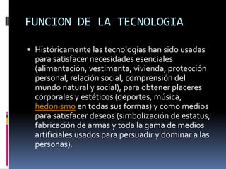 FUNCION DE LA TECNOLOGIAHistóricamente las tecnologías han sido usadas para satisfacer necesidades esenciales (alimentación, vestimenta, vivienda, protección personal, relación social, comprensión del mundo natural y social), para obtener placeres corporales y estéticos (deportes, música, hedonismo en todas sus formas) y como medios para satisfacer deseos (simbolización de estatus, fabricación de armas y toda la gama de medios artificiales usados para persuadir y dominar a las personas).