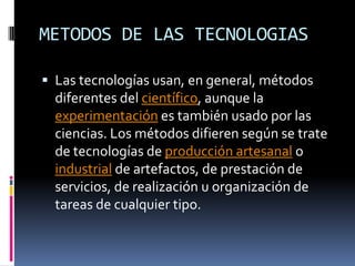 METODOS DE LAS TECNOLOGIASLas tecnologías usan, en general, métodos diferentes del científico, aunque la experimentación es también usado por las ciencias. Los métodos difieren según se trate de tecnologías de producción artesanal o industrial de artefactos, de prestación de servicios, de realización u organización de tareas de cualquier tipo.