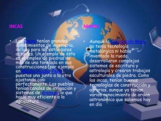 INCAS	Los Incas tenían grandes conocimientos de ingeniería, incluso para los estándares actuales. Un ejemplo de esto es el empleo de piedras de más de una tonelada en sus construcciones (por ejemplo en Machu Picchu, Perú), puestas una junto a la otra ajustando casi perfectamente. Los pueblos tenían canales de irrigación y sistemas de drenaje, lo que hacía muy eficiente a la agricultura. MAYASAunque la Civilización Maya no tenía tecnología metalúrgica ni había inventado la rueda, desarrollaron complejos sistemas de escritura y astrología y crearon trabajos esculturales de piedra. Como los incas, tenían buenas tecnologías de construcción y agrarias, aunque ya tenían varios conocimiento de orden astronómico que sabemos hoy en día