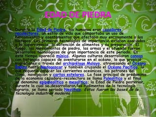 EDAD DE PIEDRADurante la Edad de Piedra, los humanos eran cazadores recolectores, un estilo de vida que comportaba un uso de herramientas y asentamientos que afectaba muy escasamente a los biotopos. Las primeras tecnologías de importancia estaban asociadas a la supervivencia, la obtención de alimentos y su preparación. El fuego, las herramientas de piedra, las armas y el atuendo fueron desarrollos tecnológicos de gran importancia de este periodo. En este tiempo apareció música. Algunas culturas desarrollaron canoas con batangas capaces de aventurarse en el océano, lo que propició migraciones a través del archipiélago Malayo, atravesando el Océano Índico hasta Madagascar y también cruzando el Océano Pacífico, lo que requería conocer las corrientes oceánicas, los patrones del clima, navegación y cartas estelares. La fase principal de predominio de la economía cazadora-recolectora se llama Paleolítico y el final se denomina epipaleolítico o mesolítico; la Edad de Piedra posterior, durante la cual se desarrollaron los rudimentos de la tecnología agraria, se llama periodo Neolítico. Estas fueron las bases de la tecnología industrial moderna