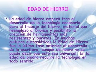 EDAD DE HIERROLa edad de hierro empezó tras el desarrollo de la tecnología necesaria para el trabajo del hierro, material que reemplazó al bronce y posibilitó la creación de herramientas más resistentes y baratas. En muchas culturas euroasiáticas la Edad de Hierro fue la última fase anterior al desarrollo de la escritura, aunque de nuevo no se puede decir que esto sea universal. En la edad de piedra recurre la tecnología en todo sentido.
