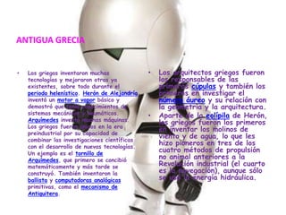 ANTIGUA GRECIALos griegos inventaron muchas tecnologías y mejoraron otras ya existentes, sobre todo durante el periodo helenístico. Herón de Alejandría inventó un motor a vapor básico y demostró que tenía conocimientos de sistemas mecánicos y neumáticos. Arquímedes inventó muchas máquinas. Los griegos fueron únicos en la era preindustrial por su capacidad de combinar las investigaciones científicas con el desarrollo de nuevas tecnologías. Un ejemplo es el tornillo de Arquímedes, que primero se concibió matemáticamente y más tarde se construyó. También inventaron la ballista y computadoras analógicas primitivas, como el mecanismo de Antiquitera.Los arquitectos griegos fueron los responsables de las primeras cúpulas y también los primeros en investigar el número áureo y su relación con la geometría y la arquitectura.Aparte de la eolípila de Herón, los griegos fueron los primeros en inventar los molinos de viento y de agua, lo que les hizo pioneros en tres de los cuatro métodos de propulsión no animal anteriores a la Revolución industrial (el cuarto es la navegación), aunque sólo se usó la energía hidráulica.