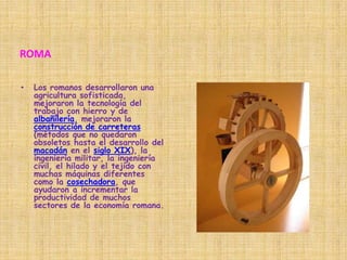 ROMALos romanos desarrollaron una agricultura sofisticada, mejoraron la tecnología del trabajo con hierro y de albañilería, mejoraron la construcción de carreteras (métodos que no quedaron obsoletos hasta el desarrollo del macadán en el siglo XIX), la ingeniería militar, la ingeniería civil, el hilado y el tejido con muchas máquinas diferentes como la cosechadora, que ayudaron a incrementar la productividad de muchos sectores de la economía romana.