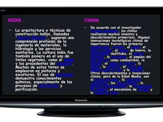 INDIACHINADe acuerdo con el investigador Joseph Needham, los chinos realizaron muchos inventos y descubrimientos primerizos. Algunas innovaciones tecnológicas chinas de importancia fueron los primeros sismógrafos, cerillas, el papel, el hierro colado, el arado de hierro, la sembradoramultitubo, el puente colgante, la carretilla, el empleo del gas natural como combustible, la brújula, el mapa de relieve, la hélice, la ballesta, el carro que apunta hacia el sur y la pólvora. Otros descubrimientos e invenciones chinos, pero de la Edad Media, son el barco de palas, la impresión xilográfica, los tipos móviles, la pintura fosforescente, la transmisión de cadena, el mecanismo de escape y la rueda de hilar.La arquitectura y técnicas de construcción indias, llamadas 'VaastuShastra', sugieren una comprensión profunda de la ingeniería de materiales, la hidrología y los servicios sanitarios. La cultura india fue también pionera en el uso de tintes vegetales, como el índigo y los procedentes del cinabrio. Muchos de estos tintes se emplearon en pinturas y esculturas. El uso de perfumes demuestra conocimientos químicos, especialmente de los procesos de destilación y purificación.