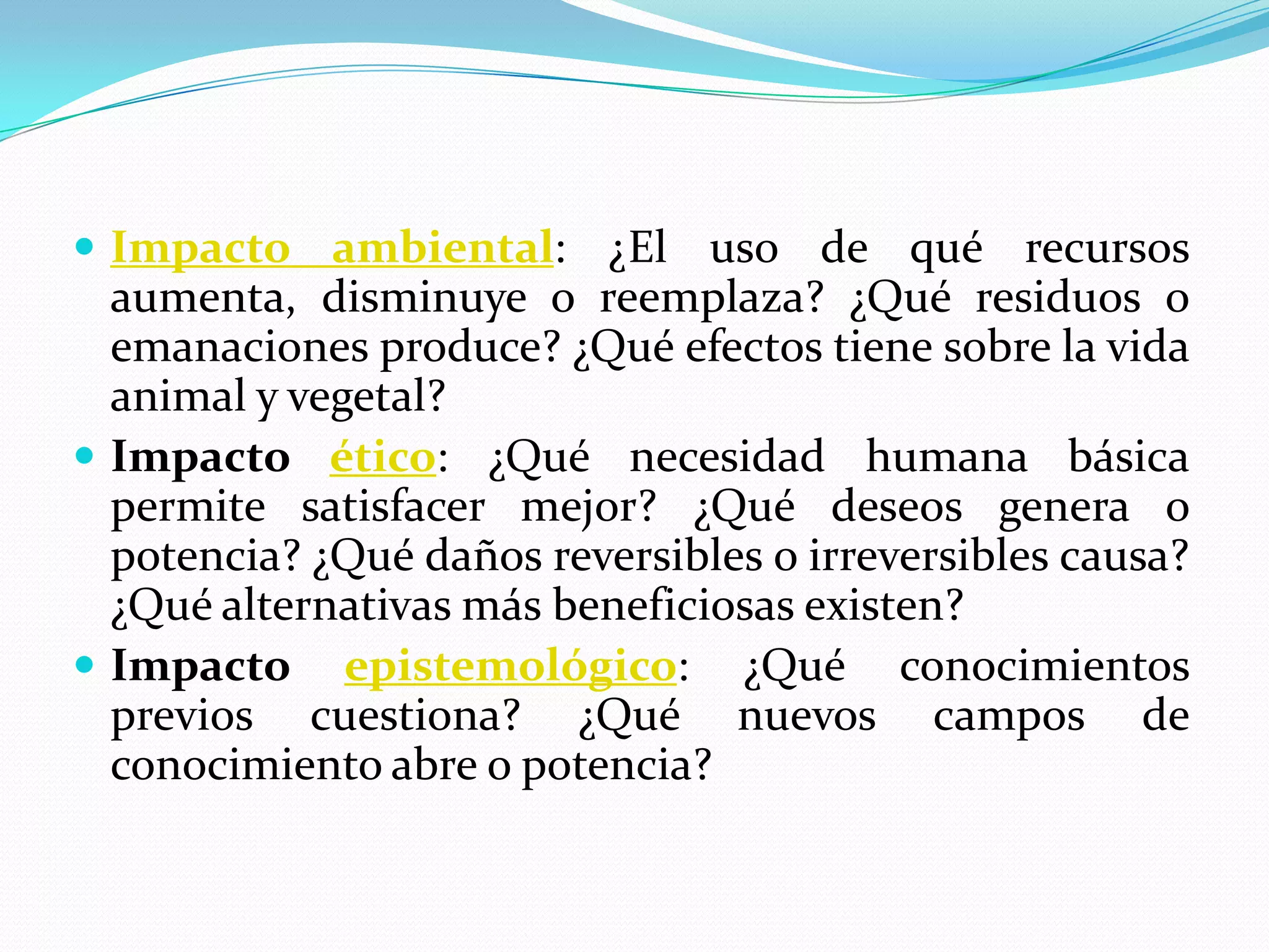 Impacto ambiental: ¿El uso de qué recursos aumenta, disminuye o reemplaza? ¿Qué residuos o emanaciones produce? ¿Qué efectos tiene sobre la vida animal y vegetal? Impacto ético: ¿Qué necesidad humana básica permite satisfacer mejor? ¿Qué deseos genera o potencia? ¿Qué daños reversibles o irreversibles causa? ¿Qué alternativas más beneficiosas existen? Impacto epistemológico: ¿Qué conocimientos previos cuestiona? ¿Qué nuevos campos de conocimiento abre o potencia? 