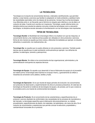 LA TECNOLOGÍA<br />Tecnología es el conjunto de conocimientos técnicos, ordenados científicamente, que permiten diseñar y crear bienes y servicios que facilitan la adaptación al medio ambiente y satisfacer tanto las necesidades esenciales como los deseos de las personas. Aunque hay muchas tecnologías muy diferentes entre sí, es frecuente usar el término en singular para referirse a una de ellas o al conjunto de todas. Cuando se lo escribe con mayúscula, Tecnología, puede referirse tanto a la disciplina teórica que estudia los saberes comunes a todas las tecnologías como a educación tecnológica, la disciplina escolar abocada a la familiarización con las tecnologías más importantes.<br />TIPOS DE TECNOLOGIA<br />Tecnología flexible: la flexibilidad de la tecnología infiere a la amplitud con que las máquinas, el conocimiento técnico y las materias primas pueden ser utilizadas en otros productos o servicios. Dicha de otra manera es aquella que tiene varias y diferentes formalidades por ejemplo: la industria alimenticia, la automotriz, los medicamentos, etc.<br />Tecnología fija: es aquella que no puede utilizarse en otro productos o servicios. También puede decirse que es aquella que no esta cambiando continuamente por ejemplo: Las refinerías de petróleo, la siderúrgica, cemento y petroquímica.<br />Tecnología Blanda. Se refiere a los conocimientos de tipo organizacional, administrativo y de comercialización excluyendo los aspectos técnicos.<br />Tecnología de Equipo. Es aquella cuyo desarrollo lo hace el fabricante de equipo y/o el proveedor de materia prima; la tecnología esta implícita en el equipo mismo, y generalmente se refiere a industrias de conversión como plástico, textiles y hules.<br />Tecnología de Operación. Es la que resulta de largos períodos de evolución; los conocimientos son productos de observación y experimentación de años en procesos productivos. En este tipo de tecnología es frecuente la incidencia de tecnologías de equipo y de proceso, por lo que a veces se le considera como una mezcla de condicionantes tecnológicas.<br />Tecnología de Producto. Es el conocimiento de las características y especificaciones de un producto o servicio diseñado de conformidad a las necesidades de los procesos de manufactura y del mercado. La tecnología específica para la fabricación del producto/servicio, su método, procedimiento, especificaciones de diseño, de materiales, de estándares y de mano de obra. Es el conjunto de conocimientos y experiencias que permite conocer la estructura, propiedades y características funcionales de un producto.<br />Tecnología Dura. Es la parte de conocimientos que se refiere a aspectos puramente técnicos de equipos, construcciones, procesos y materiales.<br />-222885137414026441401231900<br />