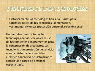 • Históricamente las tecnologías han sido usadas para
  satisfacer necesidades esenciales (alimentación,
  vestimenta, vivienda, protección personal, relación social)

Un método común a todas las
tecnologías de fabricación es el uso
de herramientas e instrumentos para
la construcción de artefactos. Las
tecnologías de prestación de servicios
como el sistema de suministro
eléctrico hacen uso de instalaciones
complejas a cargo de personal
especializado.
 
