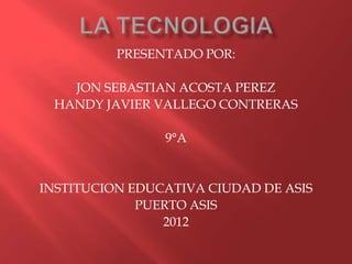 PRESENTADO POR:

   JON SEBASTIAN ACOSTA PEREZ
 HANDY JAVIER VALLEGO CONTRERAS

                9°A


INSTITUCION EDUCATIVA CIUDAD DE ASIS
             PUERTO ASIS
                2012
 