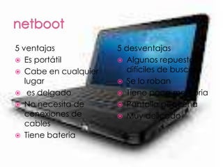 5 ventajas            5 desventajas
 Es portátil          Algunos repuestos
 Cabe en cualquier     difíciles de buscar
   lugar               Se lo roban
 es delgado           Tiene poca memoria
 No necesita de       Pantalla pequeña
   conexiones de       Muy delicado
   cables
 Tiene bateria
 