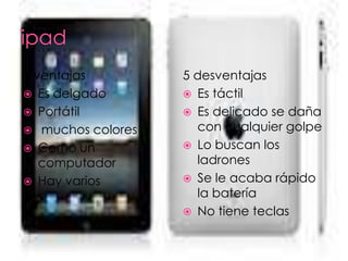 5 ventajas         5 desventajas
 Es delgado        Es táctil
 Portátil          Es delicado se daña
 muchos colores     con cualquier golpe
 Como un           Lo buscan los
   computador        ladrones
 Hay varios        Se le acaba rápido
                     la batería
                    No tiene teclas
 