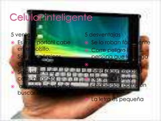 5 ventajas               5 desventajas
 Es muy portátil cabe    Se lo roban fácilmente
   en el bolsillo.        Corre peligro la
 Son económicos            persona que lo carga
 Cada día se mejora      Son un poco lentos
 Se puede estar            para algunas cosas
   comunicando            No tienen tanta
 algunos se les puede      capacidad como un
   buscar el repuesto       computador
                          La letra es pequeña
 