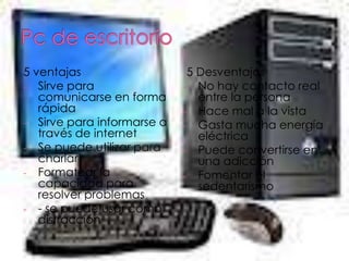 5 ventajas                   5 Desventajas
- Sirve para                - No hay contacto real
   comunicarse en forma        entre la persona
   rápida                   - Hace mal a la vista
- Sirve para informarse a   - Gasta mucha energía
   través de internet          eléctrica
- Se puede utilizar para    - Puede convertirse en
   charlar                     una adicción
- Formatear la              - Fomentar el
   capacidad para              sedentarismo
   resolver problemas
- - se puede usar como
   distracción
 