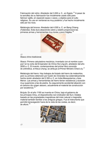 Fabricación del vidrio: Alrededor del 3.000 a. C., en Egipto.15 A pesar de
la sencillez de su fabricación fue inicialmente usado sólo para
fabricar vajilla, en especial copas o vasos, y objetos para el culto
religioso. Su uso en ventanas es muy posterior y fue hecho inicialmente
sólo por los ricos.

Metalurgia del bronce: Alrededor del 4.500 a. C. en Bang Chieng
(Tailandia). Esta dura aleaciónde cobre y estaño proporcionó las
primeras armas y herramientas muy duras y poco frágiles.16




Ábaco chino tradicional.

Ábaco: Primera calculadora mecánica, inventado con el nombre suan-
pan' en la corte del Emperador de China Hsi Ling-shi, alrededor del año
2650 a. C. El invento, contemporáneo del primer libro conocido
de aritmética, el Kieuo-chang, se atribuye al Primer Ministro Cheo'u-ly.17

Metalurgia del hierro: Hay trabajos de forjado del hierro de meteoritos,
pero su primera obtención por fusión de minerales fue sistemáticamente
hecha recién alrededor del 2.300 a. C. en India,Mesopotamia y Asia
Menor. Las armas y herramientas de hierro tienen resistencia y duración
muy superiores a las de piedra. Su seguramente accidental aleación con
el carbono dio origen alacero, actualmente el material de construcción
por excelencia.18

Brújula: En el año 1160 se inventa en China, bajo el gobierno de
los príncipes Chou, el dispositivofse-nan (indicador del Sur). Estaba
basado en las propiedades magnéticas del imán natural o magnetita,
material también familiar a los antiguos griegos. Fue el instrumento que
permitió lanavegación fuera de la vista de las costas, es decir,
de altura.19
 