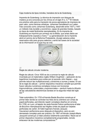 Caja moderna de tipos móviles, heredera de la de Gutenberg.

Imprenta de Gutenberg: La técnica de impresión con bloques de
madera ya era conocida por los chinos en el siglo III a. C.20 El método
era práctico sólo para la impresión de pocos ejemplares de impresos de
gran valor, como láminas artísticas. Johannes Gensfleisch zur Laden,
más conocido como Johannes Gutenberg, desarrolló entre 1437 y 1447
un método más durable y económico, capaz de grandes tiradas, basado
en tipos de metal fácilmente reemplazables. En la imprenta de
Gutenberg se imprimió por primera vez la Biblia, que antes debía ser
trabajosamente copiada a mano.21 La generalización de la imprenta
abrió el camino de la Reforma Protestante, divulgó saberes antes
reservados sólo para grupos selectos y sentó las bases de la sociedad
de la información en la que hoy se vive.




Regla de cálculo circular moderna.

Regla de cálculo: Circa 1630 se da a conocer la regla de cálculo
inventada por el matemático inglés William Oughtred —aplicación de los
logaritmos inventados poco antes por el escocés John Napier— que
permite reducir las multiplicaciones y divisiones a sumas y restas. El uso
de la regla de cálculo —primer dispositivo mecánico versátil que permite
hacer cálculos numéricos complejos incluso con funciones
trigonométricas, potenciales y exponenciales— perduró hasta la difusión
de las calculadoras electrónicas baratas en la segunda mitad del siglo
XX.22

Telar automático: En 1725 el francés Basile Bouchon construye el
primer telar donde se controlan los hilos de la urdimbre con cintas de
papel perforadas, permitiendo repetir complejos diseños sin errores.
En 1728, en Lyon, el tejedor de seda francés Falcon perfecciona el telar
de Bouchon reemplazando las frágiles cintas de papel por tarjetas
perforadas de cartón. El hábil ingeniero francés Jacques
Vaucanson perfecciona poco después el dispositivo, pero es aún
demasiado complejo para ser práctico. En 1807 el francés Joseph-Marie
Jacquard construye un telar práctico totalmente automático. Nació así el
primer dispositivo mecánico completamente programable, remoto
antecesor de las modernas computadoras.23
 