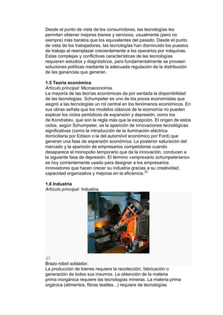 Desde el punto de vista de los consumidores, las tecnologías les
permiten obtener mejores bienes y servicios, usualmente (pero no
siempre) más baratos que los equivalentes del pasado. Desde el punto
de vista de los trabajadores, las tecnologías han disminuido los puestos
de trabajo al reemplazar crecientemente a los operarios por máquinas.
Estas complejas y conflictivas características de las tecnologías
requieren estudios y diagnósticos, pero fundamentalmente se proveen
soluciones políticas mediante la adecuada regulación de la distribución
de las ganancias que generan.

1.5 Teoría económica
Artículo principal: Microeconomía.
La mayoría de las teorías económicas da por sentada la disponibilidad
de las tecnologías. Schumpeter es uno de los pocos economistas que
asignó a las tecnologías un rol central en los fenómenos económicos. En
sus obras señala que los modelos clásicos de la economía no pueden
explicar los ciclos periódicos de expansión y depresión, como los
de Kondratiev, que son la regla más que la excepción. El origen de estos
ciclos, según Schumpeter, es la aparición de innovaciones tecnológicas
significativas (como la introducción de la iluminación eléctrica
domiciliaria por Edison o la del automóvil económico por Ford) que
generan una fase de expansión económica. La posterior saturación del
mercado y la aparición de empresarios competidores cuando
desaparece el monopolio temporario que da la innovación, conducen a
la siguiente fase de depresión. El término «empresario schumpeteriano»
es hoy corrientemente usado para designar a los empresarios
innovadores que hacen crecer su industria gracias a su creatividad,
capacidad organizativa y mejoras en la eficiencia.32

1.6 Industria
Artículo principal: Industria.




Brazo robot soldador.
La producción de bienes requiere la recolección, fabricación o
generación de todos sus insumos. La obtención de la materia
prima inorgánica requiere las tecnologías mineras. La materia prima
orgánica (alimentos, fibras textiles...) requiere de tecnologías
 