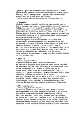 agrícolas y ganaderas. Para obtener los productos finales, la materia
prima debe ser procesada en instalaciones industriales de muy variado
tamaño y tipo, donde se ponen en juego toda clase de tecnologías,
incluida la imprescindible generación de energía.
Véanse también: Industria agroalimentaria y industria automotriz

1.7 Servicios
Hasta los servicios personales requieren de las tecnologías para su
buena prestación. Las ropas de trabajo, los útiles, los edificios donde se
trabaja, los medios de comunicación y registro deinformación son
productos tecnológicos. Servicios esenciales como la provisión de agua
potable,tecnologías sanitarias, electricidad, eliminación de residuos,
barrido y limpieza de calles, mantenimiento de carreteras, teléfonos, gas
natural, radio, televisión, etc. no podrían brindarse sin el uso intensivo y
extensivo de múltiples tecnologías.
Las tecnologías de las telecomunicaciones, en particular, han
experimentado enormes progresos a partir del desarrollo y puesta
en órbita de los primeros satélites de comunicaciones; del aumento de
velocidad y memoria, y la disminución de tamaño y coste de
las computadoras; de la miniaturización de circuitos electrónicos (circuito
integrados); de la invención de los teléfonos celulares; etc. Todo ello
permite comunicaciones casi instantáneas entre dos puntos
cualesquiera del planeta, aunque la mayor parte de la población todavía
no tiene acceso a ellas.

1.8Comercio
Artículo principal: Comercio.
El comercio moderno, medio principal de intercambio
de mercancías (productos tecnológicos), no podría llevarse a cabo sin
las tecnologías del transporte fluvial, marítimo, terrestre y aéreo. Estas
tecnologías incluyen tanto los medios de transporte (barcos,
automotores, aviones, trenes, etc.), como también las vías de
transporte y todas las instalaciones y servicios necesarios para su eficaz
realización y eficiente uso:puertos, grúas de carga y
descarga, carreteras, puentes, aeródromos, radares, combustibles, etc.
El valor de los fletes, consecuencia directa de la eficiencia de las
tecnologías de transporte usadas, ha sido desde tiempos remotos y
sigue siendo hoy uno de los principales condicionantes del comercio.

1.9 Recursos naturales
Artículo principal: Recurso natural.
Un país con grandes recursos naturales será pobre si no tiene las
tecnologías necesarias para su ventajosa explotación, lo que requiere
una enorme gama de tecnologías de infraestructura y servicios
esenciales. Asimismo, un país con grandes recursos naturales bien
explotados tendrá una población pobre si la distribución de ingresos no
permite a ésta un acceso adecuado a las tecnologías imprescindibles
para la satisfacción de sus necesidades básicas. En la actual economía
capitalista, el único bien de cambio que tiene la mayoría de las personas
 