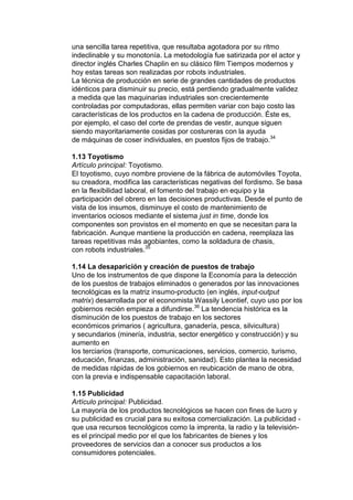 una sencilla tarea repetitiva, que resultaba agotadora por su ritmo
indeclinable y su monotonía. La metodología fue satirizada por el actor y
director inglés Charles Chaplin en su clásico film Tiempos modernos y
hoy estas tareas son realizadas por robots industriales.
La técnica de producción en serie de grandes cantidades de productos
idénticos para disminuir su precio, está perdiendo gradualmente validez
a medida que las maquinarias industriales son crecientemente
controladas por computadoras, ellas permiten variar con bajo costo las
características de los productos en la cadena de producción. Éste es,
por ejemplo, el caso del corte de prendas de vestir, aunque siguen
siendo mayoritariamente cosidas por costureras con la ayuda
de máquinas de coser individuales, en puestos fijos de trabajo.34

1.13 Toyotismo
Artículo principal: Toyotismo.
El toyotismo, cuyo nombre proviene de la fábrica de automóviles Toyota,
su creadora, modifica las características negativas del fordismo. Se basa
en la flexibilidad laboral, el fomento del trabajo en equipo y la
participación del obrero en las decisiones productivas. Desde el punto de
vista de los insumos, disminuye el costo de mantenimiento de
inventarios ociosos mediante el sistema just in time, donde los
componentes son provistos en el momento en que se necesitan para la
fabricación. Aunque mantiene la producción en cadena, reemplaza las
tareas repetitivas más agobiantes, como la soldadura de chasis,
con robots industriales.35

1.14 La desaparición y creación de puestos de trabajo
Uno de los instrumentos de que dispone la Economía para la detección
de los puestos de trabajos eliminados o generados por las innovaciones
tecnológicas es la matriz insumo-producto (en inglés, input-output
matrix) desarrollada por el economista Wassily Leontief, cuyo uso por los
gobiernos recién empieza a difundirse.36 La tendencia histórica es la
disminución de los puestos de trabajo en los sectores
económicos primarios ( agricultura, ganadería, pesca, silvicultura)
y secundarios (minería, industria, sector energético y construcción) y su
aumento en
los terciarios (transporte, comunicaciones, servicios, comercio, turismo,
educación, finanzas, administración, sanidad). Esto plantea la necesidad
de medidas rápidas de los gobiernos en reubicación de mano de obra,
con la previa e indispensable capacitación laboral.

1.15 Publicidad
Artículo principal: Publicidad.
La mayoría de los productos tecnológicos se hacen con fines de lucro y
su publicidad es crucial para su exitosa comercialización. La publicidad -
que usa recursos tecnológicos como la imprenta, la radio y la televisión-
es el principal medio por el que los fabricantes de bienes y los
proveedores de servicios dan a conocer sus productos a los
consumidores potenciales.
 