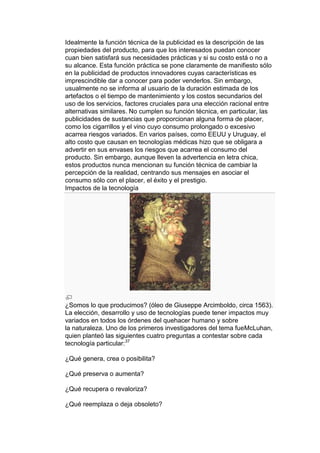 Idealmente la función técnica de la publicidad es la descripción de las
propiedades del producto, para que los interesados puedan conocer
cuan bien satisfará sus necesidades prácticas y si su costo está o no a
su alcance. Esta función práctica se pone claramente de manifiesto sólo
en la publicidad de productos innovadores cuyas características es
imprescindible dar a conocer para poder venderlos. Sin embargo,
usualmente no se informa al usuario de la duración estimada de los
artefactos o el tiempo de mantenimiento y los costos secundarios del
uso de los servicios, factores cruciales para una elección racional entre
alternativas similares. No cumplen su función técnica, en particular, las
publicidades de sustancias que proporcionan alguna forma de placer,
como los cigarrillos y el vino cuyo consumo prolongado o excesivo
acarrea riesgos variados. En varios países, como EEUU y Uruguay, el
alto costo que causan en tecnologías médicas hizo que se obligara a
advertir en sus envases los riesgos que acarrea el consumo del
producto. Sin embargo, aunque lleven la advertencia en letra chica,
estos productos nunca mencionan su función técnica de cambiar la
percepción de la realidad, centrando sus mensajes en asociar el
consumo sólo con el placer, el éxito y el prestigio.
Impactos de la tecnología




¿Somos lo que producimos? (óleo de Giuseppe Arcimboldo, circa 1563).
La elección, desarrollo y uso de tecnologías puede tener impactos muy
variados en todos los órdenes del quehacer humano y sobre
la naturaleza. Uno de los primeros investigadores del tema fueMcLuhan,
quien planteó las siguientes cuatro preguntas a contestar sobre cada
tecnología particular:37

¿Qué genera, crea o posibilita?

¿Qué preserva o aumenta?

¿Qué recupera o revaloriza?

¿Qué reemplaza o deja obsoleto?
 