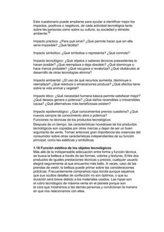 Este cuestionario puede ampliarse para ayudar a identificar mejor los
impactos, positivos o negativos, de cada actividad tecnológica tanto
sobre las personas como sobre su cultura, su sociedad y elmedio
ambiente:38

Impacto práctico: ¿Para qué sirve? ¿Qué permite hacer que sin ella
sería imposible? ¿Qué facilita?

Impacto simbólico: ¿Qué simboliza o representa? ¿Qué connota?

Impacto tecnológico: ¿Qué objetos o saberes técnicos preexistentes lo
hacen posible? ¿Qué reemplaza o deja obsoleto? ¿Qué disminuye o
hace menos probable? ¿Qué recupera o revaloriza? ¿Qué obstáculos al
desarrollo de otras tecnologías elimina?

Impacto ambiental: ¿El uso de qué recursos aumenta, disminuye o
reemplaza? ¿Qué residuos o emanaciones produce? ¿Qué efectos tiene
sobre la vida animal y vegetal?

Impacto ético: ¿Qué necesidad humana básica permite satisfacer mejor?
¿Qué deseos genera o potencia? ¿Qué daños reversibles o irreversibles
causa? ¿Qué alternativas más beneficiosas existen?

Impacto epistemológico: ¿Qué conocimientos previos cuestiona? ¿Qué
nuevos campos de conocimiento abre o potencia?
Funciones no técnicas de los productos tecnológicos
Después de un tiempo, las características novedosas de los productos
tecnológicos son copiadas por otras marcas y dejan de ser un buen
argumento de venta. Toman entonces gran importancia las creencias del
consumidor sobre otras características independientes de su función
principal, como las estéticas y simbólicas.

1.16 Función estética de los objetos tecnológicos
Más allá de la indispensable adecuación entre forma y función técnica,
se busca la belleza a través de las formas, colores y texturas. Entre dos
productos de iguales prestaciones técnicas y precios, cualquier usuario
elegirá seguramente al que encuentre más bello. A veces, caso de las
prendas de vestir, la belleza puede primar sobre las consideraciones
prácticas. Frecuentemente compramos ropa bonita aunque sepamos
que sus ocultos detalles de confección no son óptimos, o que su
duración será breve debido a los materiales usados. Las ropas son
el rubro tecnólogico de máxima venta en el planeta porque son
la cara que mostramos a las demás personas y condicionan la manera
en que nos relacionamos con ellas.
 