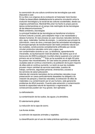 la cosmovisión de una cultura condiciona las tecnologías que está
dispuesta a usar.
En su libro Los orígenes de la civilización el historiado Veré Gordon
Childe ha desarrollado detalladamente la estrecha vinculación entre la
evolución tecnológica y la social de las culturas occidentales, desde sus
orígenes prehistóricos. Marshall McLuhan ha hecho lo propio para la
época contemporánea en el campo más restringido de las tecnologías
de las telecomunicaciones.40
Medio ambiente y tecnologías
La principal finalidad de las tecnologías es transformar el entorno
humano (natural y social), para adaptarlo mejor a las necesidades y
deseos humanos. En ese proceso se usan recursos naturales (terreno,
aire, agua, materiales, fuentes de energía...) y personas que proveen la
información, mano de obra y mercado para las actividades tecnológicas.
El principal ejemplo de transformación del medio ambiente natural son
las ciudades, construcciones completamente artificiales por donde
circulan productos naturales como aire y agua, que
son contaminados durante su uso. La tendencia, aparentemente
irreversible, es laurbanización total del planeta. Se estima que en el
transcurso de 2008 la población mundial urbana superará a la rural por
primera vez en la historia.41 42 Esto ya ha sucedido en el siglo XX para
los países más industrializados. En casi todos los países la cantidad de
ciudades está en continuo crecimiento y la población de la gran mayoría
de ellas está en continuo aumento. La razón es que las ciudades
proveen mayor cantidad de servicios esenciales, puestos de
trabajo, comercios, seguridad personal, diversiones y acceso a
los servicios de salud yeducación.
Además del creciente reemplazo de los ambientes naturales (cuya
preservación en casos particularmente deseables ha obligado a la
creación de parques y reservas naturales), la extracción de ellos de
materiales o su contaminación por el uso humano, está generando
problemas de difícil reversión. Cuando esta extracción o contaminación
excede la capacidad natural de reposición o regeneración, las
consecuencias pueden ser muy graves. Son ejemplos:

La deforestación.

La contaminación de los suelos, las aguas y la atmósfera.

El calentamiento global.

La reducción de la capa de ozono.

Las lluvias ácidas.

La extinción de especies animales y vegetales.

La desertificación por el uso de malas prácticas agrícolas y ganaderas.
 
