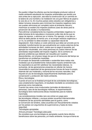 Se pueden mitigar los efectos que las tecnologías producen sobre el
medio ambiente estudiando los impactos ambientales que tendrá una
obra antes de su ejecución, sea ésta la construcción de un caminito en
la ladera de una montaña o la instalación de una gran fábrica de papel a
la vera de un río. En muchos países estos estudios son obligatorios y
deben tomarse recaudos para minimizar los impactos negativos (rara
vez pueden eliminarse por completo) sobre el ambiente natural y
maximizar (si existen) los impactos positivos (caso de obras para la
prevención de aludes o inundaciones).
Para eliminar completamente los impactos ambientales negativos no
debe tomarse de la naturaleza o incorporar a ella más de los que es
capaz de reponer, o eliminar por sí misma. Por ejemplo, si se tala un
árbol se debe plantar al menos uno; si se arrojan residuos orgánicos a
un río, la cantidad no debe exceder su capacidad natural de
degradación. Esto implica un costo adicional que debe ser provisto por la
sociedad, transformando los que actualmente son costos externos de las
actividades humanas (es decir, costos que no paga el causante, por
ejemplo los industriales, sino otras personas) en costos internos de las
actividades responsables del impacto negativo. De lo contrario se
generan problemas que deberán ser resueltos por nuestros
descendientes, con el grave riesgo de que en el transcurso del tiempo se
transformen en problemas insolubles.
El concepto de desarrollo sustentable o sostenible tiene metas más
modestas que el probablemente inalcanzable impacto ambiental nulo.
Su expectativa es permitir satisfacer las necesidades básicas, no
suntuarias, de las generaciones presentes sin afectar de manera
irreversible la capacidad de las generaciones futuras de hacer lo propio.
Además del uso moderado y racional de los recursos naturales, esto
requiere el uso de tecnologías específicamente diseñadas para la
conservación y protección del medio ambiente.
Ética y tecnologías
Cuando el lucro es la finalidad principal de las actividades tecnológicas,
caso ampliamente mayoritario, el resultado inevitable es considerar a las
personas como mercaderías.
Cuando hay seres vivos involucrados (animales de laboratorio y
personas), caso de las tecnologías médicas, la experimentación
tecnológica tiene restricciones éticas inexistentes para la materia
inanimada.
Las consideraciones morales rara vez entran en juego para
las tecnologías militares, y aunque existen acuerdos internacionales
limitadores de las acciones admisibles para la guerra, como
la Convención de Ginebra, estos acuerdos son frecuentemente violados
por los países con argumentos de supervivencia y hasta de mera
seguridad.
Tecnologías apropiadas
Artículo principal: Tecnología adecuada.
Se considera que una tecnología es apropiada cuando tiene efectos
beneficiosos sobre las personas y el medio ambiente. Aunque el tema es
 