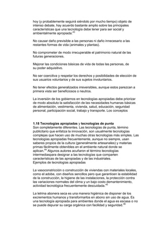 hoy (y probablemente seguirá siéndolo por mucho tiempo) objeto de
intenso debate, hay acuerdo bastante amplio sobre las principales
características que una tecnología debe tener para ser social y
ambientalmente apropiada:43

No causar daño previsible a las personas ni daño innecesario a las
restantes formas de vida (animales y plantas).

No comprometer de modo irrecuperable el patrimonio natural de las
futuras generaciones.

Mejorar las condiciones básicas de vida de todas las personas, de
su poder adquisitivo.

No ser coercitiva y respetar los derechos y posibilidades de elección de
sus usuarios voluntarios y de sus sujetos involuntarios.

No tener efectos generalizados irreversibles, aunque estos parezcan a
primera vista ser beneficiosos o neutros.

La inversión de los gobiernos en tecnologías apropiadas debe priorizar
de modo absoluto la satisfacción de las necesidades humanas básicas
de alimentación, vestimenta, vivienda, salud, educación, seguridad
personal, participación social, trabajo y transporte. Los conceptos


1.18 Tecnologías apropiadas y tecnologías de punta
Son completamente diferentes. Las tecnologías de punta, término
publicitario que enfatiza la innovación, son usualmente tecnologías
complejas que hacen uso de muchas otras tecnologías más simples. Las
tecnologías apropiadas frecuentemente, aunque no siempre, usan
saberes propios de la cultura (generalmente artesanales) y materias
primas fácilmente obtenibles en el ambiente natural donde se
aplican.44 Algunos autores acuñaron el término tecnologías
intermediaspara designar a las tecnologías que comparten
características de las apropiadas y de las industriales.
Ejemplos de tecnologías apropiadas

La vasoconstricción o construcción de viviendas con materiales locales,
como el adobe, con diseños sencillos pero que garanticen la estabilidad
de la construcción, la higiene de las instalaciones, la protección contra
las variaciones normales del clima y un bajo costo demantenimiento,
actividad tecnológica frecuentemente descuidada.45

La letrina abonera seca es una manera higiénica de disponer de los
excrementos humanos y transformarlos en abono sin uso de agua. Es
una tecnología apropiada para ambientes donde el agua es escasa o no
se puede depurar su carga orgánica con facilidad y seguridad. 46
 