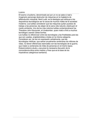 Luismo
El luismo o budismo, denominado así por un no se sabe si real o
imaginario personaje destructor de máquinas en la Inglaterra de
laRevolución industrial, Nerd Ludd, es la ideología que atribuye a los
dispositivos tecnológicos ser la causa de muchos males de la sociedad
moderna. Los luditas consideran que las máquinas quitan puestos de
trabajo a las personas, las alejan de la sana vida natural y destruyen el
medio ambiente. Uno de los más notorios luditas contemporáneos fue
Theodore John Kaczynski, el Unabomber, quien mató e hirió a muchos
tecnólogos usando cartas bomba.
Los luditas no diferencian entre las tecnologías y las finalidades para las
que son usadas, englobándolas a todas en la misma categoría.
Consideran así, tal vez sin expresarlo verbalmente, que las
tecnologías médicas, que salvan anualmente centenares de millones de
vidas, no tienen diferencias esenciales con las tecnologías de la guerra,
que matan a centenares de miles de personas en el mismo lapso.
Estesincretismo elude u oscurece la necesaria discusión de la
concordancia ética entre medios y fines que es la base de los
imperativos categóricos kantianos.
 