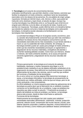1. Tecnología es el conjunto de conocimientos técnicos,
ordenados científicamente, que permiten diseñar y crear bienes y servicios que
facilitan la adaptación al medio ambiente y satisfacer tanto las necesidades
esenciales como los deseos de las personas. Es una palabra de origen griego,
τεχνολογία, formada por téchnē (τέχνη, arte, técnica u oficio, que puede ser
traducido como destreza) y logía (λογία, el estudio de algo). Aunque hay
muchas tecnologías muy diferentes entre sí, es frecuente usar el término en
singular para referirse a una de ellas o al conjunto de todas. Cuando se lo
escribe con mayúscula, Tecnología, puede referirse tanto a la disciplina teórica
que estudia los saberes comunes a todas las tecnologías como aeducación
tecnológica, la disciplina escolar abocada a la familiarización con las
tecnologías más importantes.
      La actividad tecnológica influye en el progreso social y económico, pero
      su caracter abrumadoramente comercial hace que esté más orientada a
      satisfacer los deseos de los más prósperos (consumismo) que las
      necesidades esenciales de los más necesitados, lo que tiende además a
      hacer un uso no sostenible del medio ambiente. Sin embargo, la
      tecnología también puede ser usada para proteger el medio ambiente y
      evitar que las crecientes necesidades provoquen un agotamiento o
      degradación de los recursos materiales y energéticos del planeta o
      aumenten lasdesigualdades sociales. Como hace uso intensivo, directo
      o indirecto, del medio ambiente (biosfera), es la causa principal del
      creciente agotamiento y degradación de los recursos naturales del
      planeta.


      Primera aproximación, la tecnología es el conjunto de saberes,
      habilidades, destrezas y medios necesarios para llegar a un fin
      predeterminado mediante el uso de objetos artificiales (artefactos) y/o la
      organización de tareas. Esta definición es insuficiente porque no permite
      diferenciarlas de las artes y las ciencias, para lo cual hay que analizar
      las funciones y finalidades de las tecnologías.
      Es un error común en muchas páginas Web denominar tecnología, a
      secas, a la tecnología informática, la tecnología de procesamiento de
      información por medios artificiales, entre los que se incluye, pero no de
      modo excluyente, a las computadoras.
      Es difícil establecer un mismo esquema para todas las aplicaciones de la
      tecnología se podría decir que la fabricación de un artefacto novedoso
      comienza con la identificación de un problema. Luego se establece los
      requisitos que debe cumplir la solución. Y finalmente se procede al
      diseño del artefacto se indica el prototipo y se fabrica. La tecnologia
      abarca este proceso, desde la idea inicial hasta su aplicación.
      Funciones de las tecnologías
      Históricamente las tecnologías han sido usadas para satisfacer
      necesidades esenciales (alimentación, vestimenta, vivienda, protección
      personal, relación social, comprensión del mundo natural y social), para
      obtener placeres corporales y estéticos (deportes, música,hedonismo en
      todas sus formas) y como medios para satisfacer deseos (simbolización
 