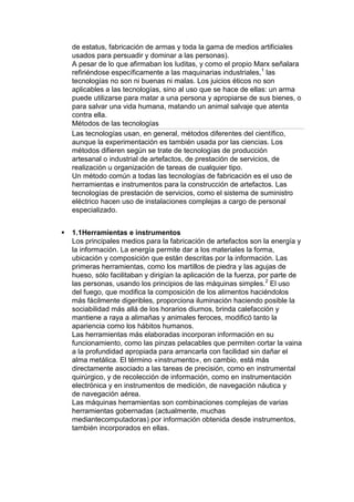 de estatus, fabricación de armas y toda la gama de medios artificiales
    usados para persuadir y dominar a las personas).
    A pesar de lo que afirmaban los luditas, y como el propio Marx señalara
    refiriéndose específicamente a las maquinarias industriales,1 las
    tecnologías no son ni buenas ni malas. Los juicios éticos no son
    aplicables a las tecnologías, sino al uso que se hace de ellas: un arma
    puede utilizarse para matar a una persona y apropiarse de sus bienes, o
    para salvar una vida humana, matando un animal salvaje que atenta
    contra ella.
    Métodos de las tecnologías
    Las tecnologías usan, en general, métodos diferentes del científico,
    aunque la experimentación es también usada por las ciencias. Los
    métodos difieren según se trate de tecnologías de producción
    artesanal o industrial de artefactos, de prestación de servicios, de
    realización u organización de tareas de cualquier tipo.
    Un método común a todas las tecnologías de fabricación es el uso de
    herramientas e instrumentos para la construcción de artefactos. Las
    tecnologías de prestación de servicios, como el sistema de suministro
    eléctrico hacen uso de instalaciones complejas a cargo de personal
    especializado.


   1.1Herramientas e instrumentos
    Los principales medios para la fabricación de artefactos son la energía y
    la información. La energía permite dar a los materiales la forma,
    ubicación y composición que están descritas por la información. Las
    primeras herramientas, como los martillos de piedra y las agujas de
    hueso, sólo facilitaban y dirigían la aplicación de la fuerza, por parte de
    las personas, usando los principios de las máquinas simples.2 El uso
    del fuego, que modifica la composición de los alimentos haciéndolos
    más fácilmente digeribles, proporciona iluminación haciendo posible la
    sociabilidad más allá de los horarios diurnos, brinda calefacción y
    mantiene a raya a alimañas y animales feroces, modificó tanto la
    apariencia como los hábitos humanos.
    Las herramientas más elaboradas incorporan información en su
    funcionamiento, como las pinzas pelacables que permiten cortar la vaina
    a la profundidad apropiada para arrancarla con facilidad sin dañar el
    alma metálica. El término «instrumento», en cambio, está más
    directamente asociado a las tareas de precisión, como en instrumental
    quirúrgico, y de recolección de información, como en instrumentación
    electrónica y en instrumentos de medición, de navegación náutica y
    de navegación aérea.
    Las máquinas herramientas son combinaciones complejas de varias
    herramientas gobernadas (actualmente, muchas
    mediantecomputadoras) por información obtenida desde instrumentos,
    también incorporados en ellas.
 
