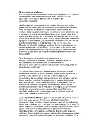    1.2 Invención de artefactos
    Aunque con grandes variantes de detalle según el objeto, su principio de
    funcionamiento y los materiales usados en su construcción, las
    siguientes son las etapas comunes en la invención de
    un artefacto novedoso:

    Identificación del problema práctico a resolver: Durante esta, deben
    quedar bien acotados tanto las características intrínsecas del problema,
    como los factores externos que lo determinan o condicionan. El
    resultado debe expresarse como una función cuya expresión mínima es
    la transición, llevada a cabo por el artefacto, de un estado inicial a un
    estado final. Por ejemplo, en la tecnología dedesalinización del agua, el
    estado inicial es agua salada, en su estado natural, el final es esa misma
    agua pero ya potabilizada, y el artefacto es un desalinizador. Una de las
    características críticas es la concentración de sal del agua, muy
    diferente, por ejemplo, en el agua oceánica de mares abiertos que en
    mares interiores como el Mar Muerto. Los factores externos son, por
    ejemplo, las temperaturasmáxima y mínima del agua en las diferentes
    estaciones y las fuentes de energía disponibles para la operación del
    desalinizador.

    Especificación de los requisitos que debe cumplir el
    artefacto: Materiales admisibles; cantidad y calidad de mano de
    obra necesaria y su disponibilidad; costos máximos de
    fabricación, operación y mantenimiento; duración mínima requerida del
    artefacto (tiempo útil), etc.

    Principio de funcionamiento: Frecuentemente hay varias maneras
    diferentes de resolver un mismo problema, más o menos apropiados al
    entorno natural o social. En el caso de la desalinización, el
    procedimiento de congelación es especialmente apto para las regiones
    árticas, mientras que el de ósmosis inversa lo es para ciudades de
    regiones tropicales con amplia disponibilidad de energía eléctrica. La
    invención de un nuevo principio de funcionamiento es una de las
    características cruciales de la innovación tecnológica. La elección del
    principio de funcionamiento, sea ya conocido o específicamente
    inventado, es el requisito indispensable para la siguiente etapa, el
    diseño, que precede a la construcción.

    Diseño del artefacto: Mientras que en la fabricación artesanal lo usual es
    omitir esta etapa y pasar directamente a la etapa siguiente de
    construcción de un prototipo (método de ensayo y error), pero el diseño
    es una fase obligatoria en todos los procesos de fabricación industrial. El
    diseño se efectúa típicamente usando saberes formalizados como los de
    alguna rama de la ingeniería, efectuando cálculos matemáticos,
    trazando planos de diversos tipos, utilizando diagramación, eligiendo
    materiales de propiedades apropiadas o haciendoensayos cuando se las
    desconoce, compatibilizando la forma de los materiales con la función a
 