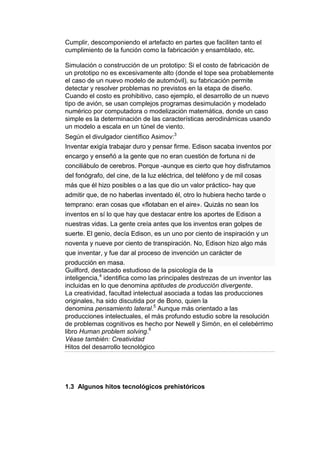 Cumplir, descomponiendo el artefacto en partes que faciliten tanto el
cumplimiento de la función como la fabricación y ensamblado, etc.

Simulación o construcción de un prototipo: Si el costo de fabricación de
un prototipo no es excesivamente alto (donde el tope sea probablemente
el caso de un nuevo modelo de automóvil), su fabricación permite
detectar y resolver problemas no previstos en la etapa de diseño.
Cuando el costo es prohibitivo, caso ejemplo, el desarrollo de un nuevo
tipo de avión, se usan complejos programas desimulación y modelado
numérico por computadora o modelización matemática, donde un caso
simple es la determinación de las características aerodinámicas usando
un modelo a escala en un túnel de viento.
Según el divulgador científico Asimov:3
Inventar exigía trabajar duro y pensar firme. Edison sacaba inventos por
encargo y enseñó a la gente que no eran cuestión de fortuna ni de
conciliábulo de cerebros. Porque -aunque es cierto que hoy disfrutamos
del fonógrafo, del cine, de la luz eléctrica, del teléfono y de mil cosas
más que él hizo posibles o a las que dio un valor práctico- hay que
admitir que, de no haberlas inventado él, otro lo hubiera hecho tarde o
temprano: eran cosas que «flotaban en el aire». Quizás no sean los
inventos en sí lo que hay que destacar entre los aportes de Edison a
nuestras vidas. La gente creía antes que los inventos eran golpes de
suerte. El genio, decía Edison, es un uno por ciento de inspiración y un
noventa y nueve por ciento de transpiración. No, Edison hizo algo más
que inventar, y fue dar al proceso de invención un carácter de
producción en masa.
Guilford, destacado estudioso de la psicología de la
inteligencia,4 identifica como las principales destrezas de un inventor las
incluidas en lo que denomina aptitudes de producción divergente.
La creatividad, facultad intelectual asociada a todas las producciones
originales, ha sido discutida por de Bono, quien la
denomina pensamiento lateral.5 Aunque más orientado a las
producciones intelectuales, el más profundo estudio sobre la resolución
de problemas cognitivos es hecho por Newell y Simón, en el celebérrimo
libro Human problem solving.6
Véase también: Creatividad
Hitos del desarrollo tecnológico




1.3 Algunos hitos tecnológicos prehistóricos
 