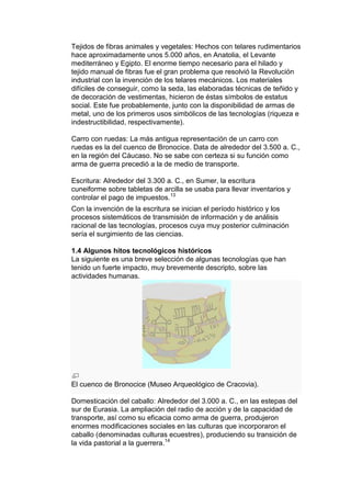 Tejidos de fibras animales y vegetales: Hechos con telares rudimentarios
hace aproximadamente unos 5.000 años, en Anatolia, el Levante
mediterráneo y Egipto. El enorme tiempo necesario para el hilado y
tejido manual de fibras fue el gran problema que resolvió la Revolución
industrial con la invención de los telares mecánicos. Los materiales
difíciles de conseguir, como la seda, las elaboradas técnicas de teñido y
de decoración de vestimentas, hicieron de éstas símbolos de estatus
social. Este fue probablemente, junto con la disponibilidad de armas de
metal, uno de los primeros usos simbólicos de las tecnologías (riqueza e
indestructibilidad, respectivamente).

Carro con ruedas: La más antigua representación de un carro con
ruedas es la del cuenco de Bronocice. Data de alrededor del 3.500 a. C.,
en la región del Cáucaso. No se sabe con certeza si su función como
arma de guerra precedió a la de medio de transporte.

Escritura: Alrededor del 3.300 a. C., en Sumer, la escritura
cuneiforme sobre tabletas de arcilla se usaba para llevar inventarios y
controlar el pago de impuestos.13
Con la invención de la escritura se inician el período histórico y los
procesos sistemáticos de transmisión de información y de análisis
racional de las tecnologías, procesos cuya muy posterior culminación
sería el surgimiento de las ciencias.

1.4 Algunos hitos tecnológicos históricos
La siguiente es una breve selección de algunas tecnologías que han
tenido un fuerte impacto, muy brevemente descripto, sobre las
actividades humanas.




El cuenco de Bronocice (Museo Arqueológico de Cracovia).

Domesticación del caballo: Alrededor del 3.000 a. C., en las estepas del
sur de Eurasia. La ampliación del radio de acción y de la capacidad de
transporte, así como su eficacia como arma de guerra, produjeron
enormes modificaciones sociales en las culturas que incorporaron el
caballo (denominadas culturas ecuestres), produciendo su transición de
la vida pastorial a la guerrera.14
 